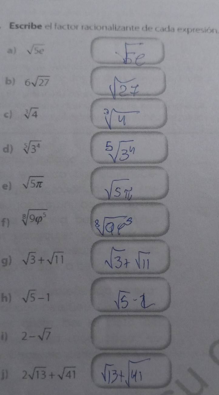 Escribe el factor racionalizante de cada expresión. 
a) sqrt(5e)
b) 6sqrt(27)
c) sqrt[3](4)
d) sqrt[5](3^4)
e) sqrt(5π )
f) sqrt[8](9varphi^5)
g) sqrt(3)+sqrt(11)
h) sqrt(5)-1
i) 2-sqrt(7)
j) 2sqrt(13)+sqrt(41)