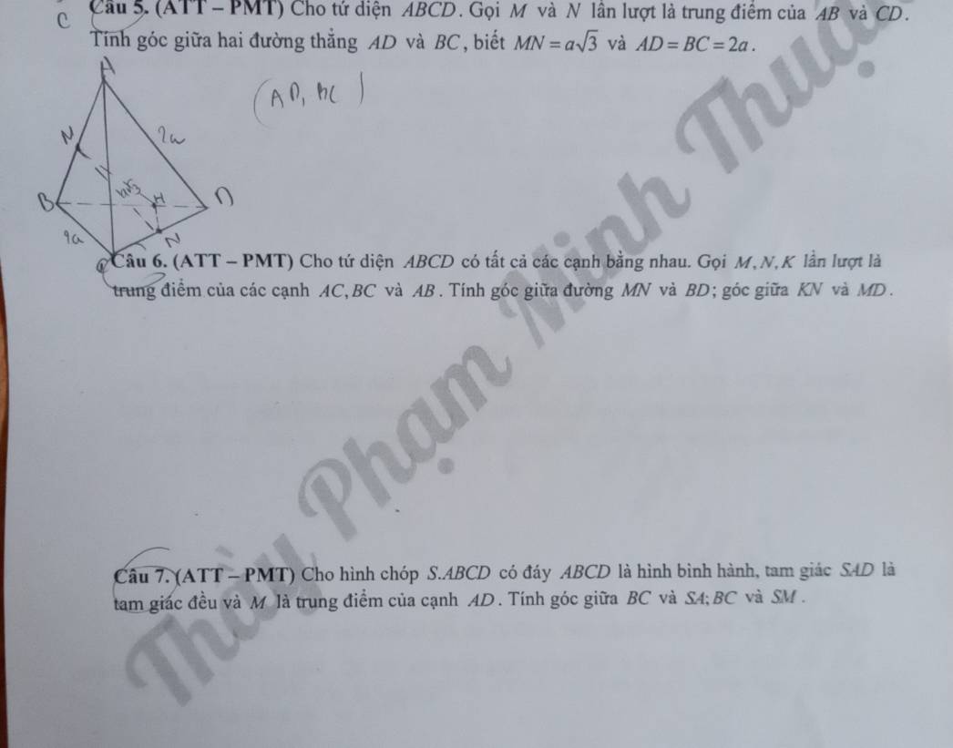 Cầu 5. (ATT - PMT) Cho tứ diện ABCD. Gọi M và N lần lượt là trung điểm của AB và CD. 
Tính góc giữa hai đường thẳng AD và BC, biết MN=asqrt(3) và AD=BC=2a. 
Câu 6. (ATT - PMT) Cho tứ diện ABCD có tất cả các cạnh bằng nhau. Gọi M, N, K lần lượt là 
trung điểm của các cạnh AC, BC và AB. Tính góc giữa đường MN và BD; góc giữa KN và MD. 
Câu 7. (ATT - PMT) Cho hình chóp S. ABCD có đáy ABCD là hình bình hành, tam giác S4D là 
tam giác đều và M là trung điểm của cạnh AD. Tính góc giữa BC và S4; BC và SM.