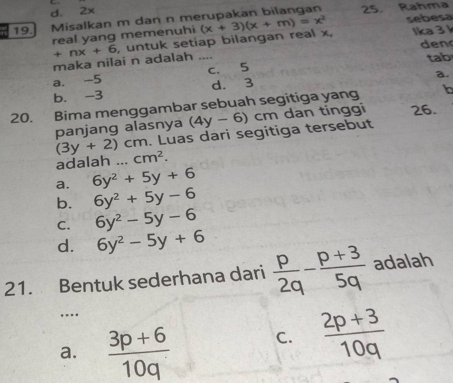 d. 2x
19. Misalkan m dan n merupakan bilangan 25. Rahma
real yang memenuhi (x+3)(x+m)=x^2 sebesa
+nx+6 , untuk setiap bilangan real x, Ika 3
den
maka nilai n adalah ....
tab
a. -5 c. 5
a.
b. -3 d. 3
20. Bima menggambar sebuah segitiga yang
b
panjang alasnya (4y-6)cm dan tinggi
26.
(3y+2)cm. Luas dari segitiga tersebut
adalah ... cm^2.
a. 6y^2+5y+6
b. 6y^2+5y-6
C. 6y^2-5y-6
d. 6y^2-5y+6
21. Bentuk sederhana dari  p/2q - (p+3)/5q  adalah
_…
a.  (3p+6)/10q 
C.  (2p+3)/10q 