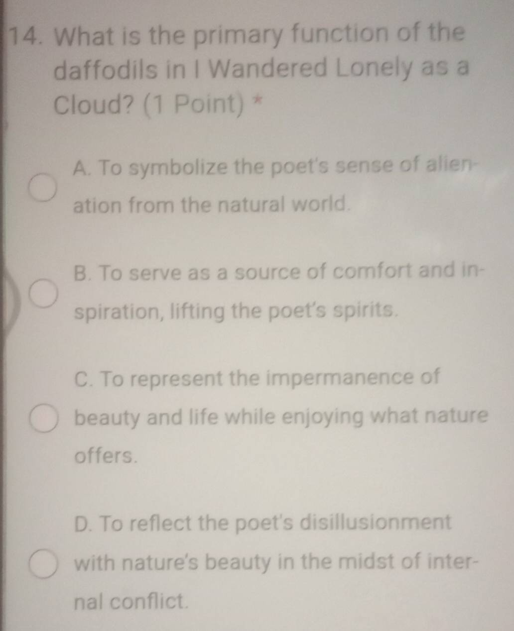 What is the primary function of the
daffodils in I Wandered Lonely as a
Cloud? (1 Point) *
A. To symbolize the poet's sense of alien-
ation from the natural world.
B. To serve as a source of comfort and in-
spiration, lifting the poet's spirits.
C. To represent the impermanence of
beauty and life while enjoying what nature
offers.
D. To reflect the poet's disillusionment
with nature's beauty in the midst of inter-
nal conflict.