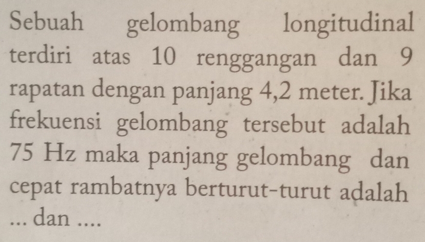 Sebuah gelombang longitudinal 
terdiri atas 10 renggangan dan 9
rapatan dengan panjang 4,2 meter. Jika 
frekuensi gelombang tersebut adalah
75 Hz maka panjang gelombang dan 
cepat rambatnya berturut-turut adalah 
... dan ....