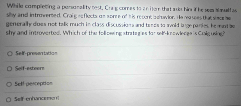 While completing a personality test, Craig comes to an item that asks him if he sees himself as
shy and introverted. Craig reflects on some of his recent behavior. He reasons that since he
generally does not talk much in class discussions and tends to avoid large parties, he must be
shy and introverted. Which of the following strategies for self-knowledge is Craig using?
Self-presentation
Self-esteem
Self-perception
Self-enhancement