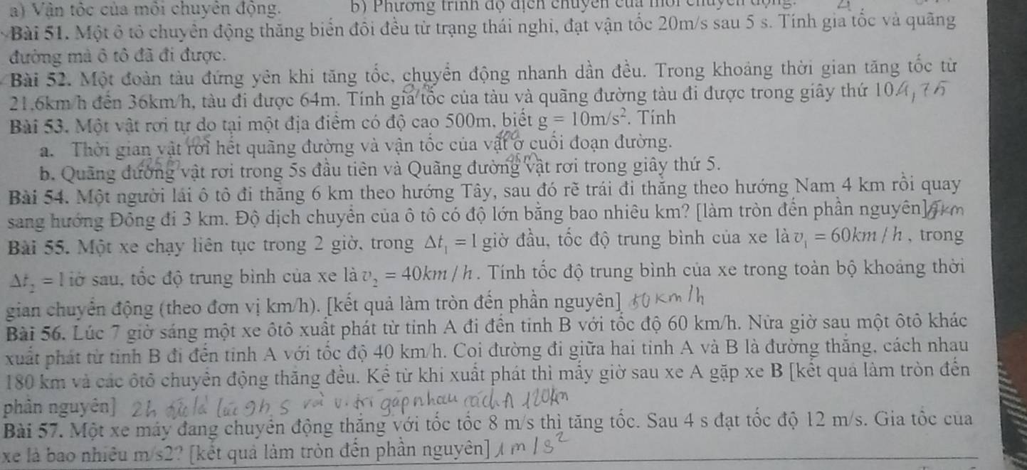 Vận tốc của môi chuyên động. b)  Phương trình độ địcn chuyên của mội chuyền đội
Bài 51. Một ô tỏ chuyển động thăng biển đôi đều từ trạng thái nghi, đạt vận tốc 20m/s sau 5 s. Tính gia tốc và quãng
đường mà ô tô đã đi được.
Bài 52. Một đoàn tàu đứng yên khi tăng tốc, chuyển động nhanh dần đều. Trong khoảng thời gian tăng tốc từ
21.6km/h đến 36km/h, tàu đi được 64m. Tính gia tốc của tàu và quãng đường tàu đi được trong giây thứ 104 
Bài 53. Một vật rơi tự do tại một địa điểm có độ cao 500m, biết g=10m/s^2. Tính
a. Thời gian vật rời hết quãng đường và vận tốc của vật ở cuối đoạn đường.
b. Quãng đường vật rơi trong 5s đầu tiên và Quãng đường vật rơi trong giây thứ 5.
Bài 54. Một người lái ô tô đi thăng 6 km theo hướng Tây, sau đó rẽ trái đi thắng theo hướng Nam 4 km rồi quay
sang hướng Đồng đi 3 km. Độ dịch chuyển của ô tô có độ lớn bằng bao nhiêu km? [làm tròn đến phần nguyên] f
Bài 55. Một xe chạy liên tục trong 2 giờ, trong △ t_1=1 giờ đầu, tốc độ trung bình của xe là v_1=60km/h , trong
△ t_2= l lờ sau, tốc độ trung bình của xe là v_2=40km/h. Tính tốc độ trung bình của xe trong toàn bộ khoảng thời
gian chuyển động (theo đơn vị km/h). [kết quả làm tròn đến phần nguyên]
Bài 56. Lúc 7 giờ sáng một xe ôtô xuất phát từ tỉnh A đi đền tinh B với tốc độ 60 km/h. Nửa giờ sau một ôtô khác
xuất phát từ tinh B đi đến tinh A với tốc độ 40 km/h. Coi đường đi giữa hai tinh A và B là đường thắng, cách nhau
180 km và các ốtô chuyển động thăng đều. Kể từ khi xuất phát thì mấy giờ sau xe A gặp xe B [kết quả làm tròn đến
phân nguyên]
Bài 57. Một xe máy đang chuyển động thăng với tốc tốc 8 m/s thì tăng tốc. Sau 4 s đạt tốc độ 12 m/s. Gia tốc của
xe là bao nhiêu m/s2? [kết quả làm tròn đến phần nguyên]