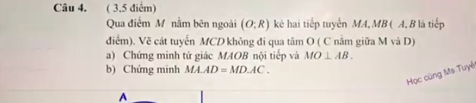 ( 3,5 điểm) 
Qua điểm M nằm bên ngoài (O;R) kẻ hai tiếp tuyến MA, MB ( A, B là tiếp 
điểm). Về cát tuyến MCD không đi qua tâm O ( C nằm giữa M và D) 
a) Chứng minh tứ giác MAOB nội tiếp và MO⊥ AB. 
b) Chứng minh MA.AD=MD.AC. 
Học cùng Ms Tuyê 
A