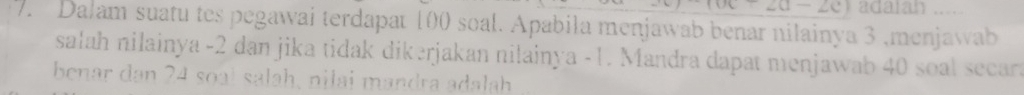 (6c-20-2c) adalah ..... 
7. Dalam suatu tes pegawai terdapat 100 soal. Apabila menjawab benar nilainya 3 ,menjawab 
sałah nilainya -2 dan jika tidak dikerjakan nilainya -1. Mandra dapat menjawab 40 soal secara 
benar dan 24 soạł salah, nilai mandra adalah