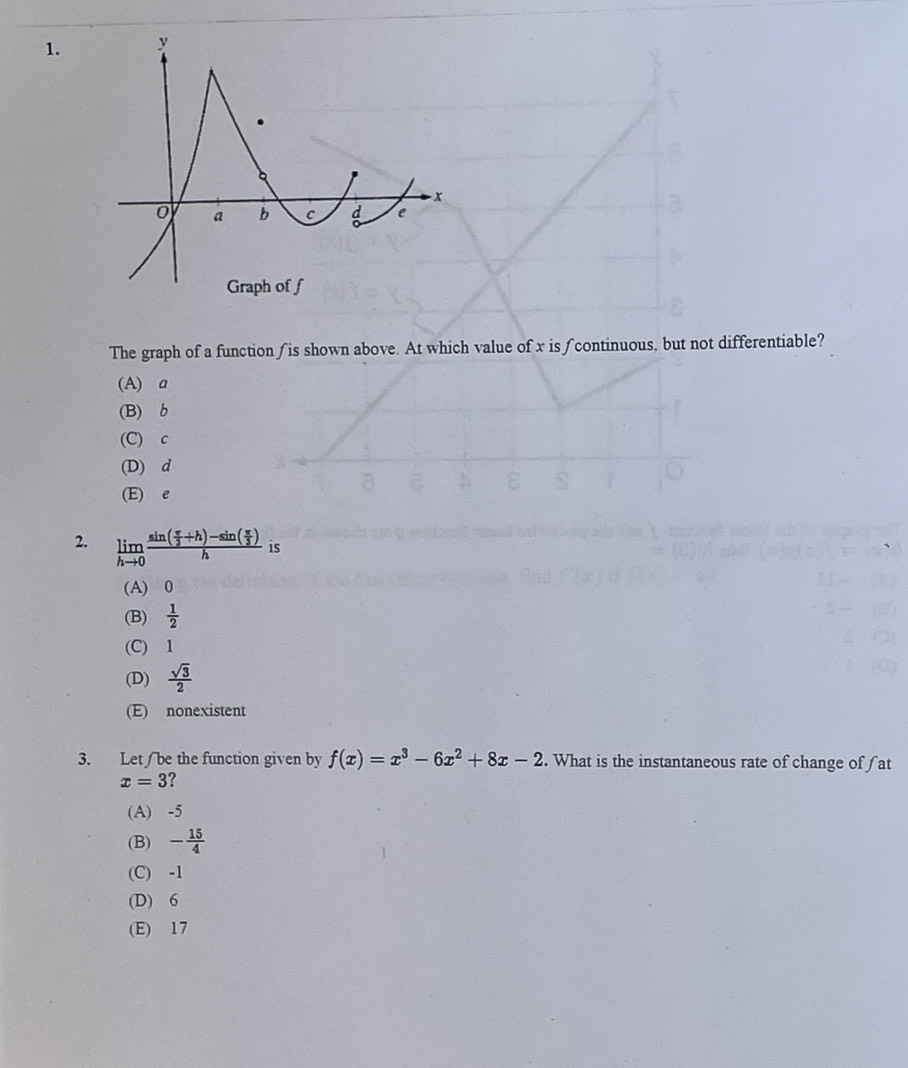 The graph of a function ∫is shown above. At which value of x is ∫continuous, but not differentiable?
(A) a
(B) b
(C) c
(D) d
(E) e
2. limlimits _hto 0frac sin ( π /3 +h)-sin ( π /3 )h is
(A) 0
(B)  1/2 
(C) 1
(D)  sqrt(3)/2 
(E) nonexistent
3. Let / be the function given by f(x)=x^3-6x^2+8x-2. What is the instantaneous rate of change of fat
x=3
(A) -5
(B) - 15/4 
(C) -1
(D) 6
(E) 17