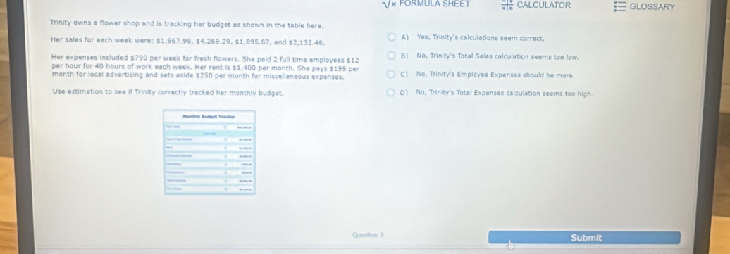 V× FORMULA SHEET  (-|+)/x|=  CALCULATOR GLOSSARY
Trinity owns a flower shop and is tracking her budget as shown in the table here.
Her sales for each week were: $1,967.99, $4,269.29, $1,895.87, and $2,132.46. A) Yes, Trinity's calculations seem correct.
Her expenses included $790 per week for fresh flowers. She paid 2 full time employees $12 B) No, Trinity's Total Sales calculation seems too low.
per hour for 40 hours of work each week. Her rent is $1,400 per month. She pays $199 per C) No, Trinity's Employee Expenses should be more.
month for local advertising and sets aside $250 per month for miscellaneous expenses.
Use estimation to see if Trinity correctly tracked her monthly budget. D) No, Trinity's Total Expenses calculation seems too high.
Question 3 Submit