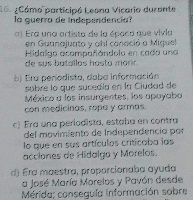 ¿Cómo participó Leona Vicario durante
la guerra de Independencia?
a) Era una artista de la época que vivía
en Guanajuato y ahí conoció a Miguel
Hidalgo acompañándolo en cada una
de sus batallas hasta morir.
b) Era periodista, daba información
sobre lo que sucedía en la Ciudad de
México a los insurgentes, los apoyaba
con medicinas, ropa y armas.
c) Era una periodista, estaba en contra
del movimiento de Independencía por
lo que en sus artículos criticaba las
acciones de Hidalgo y Morelos.
d) Era maestra, proporcionaba ayuda
a José María Morelos y Pavón desde
Mérida; conseguía información sobre