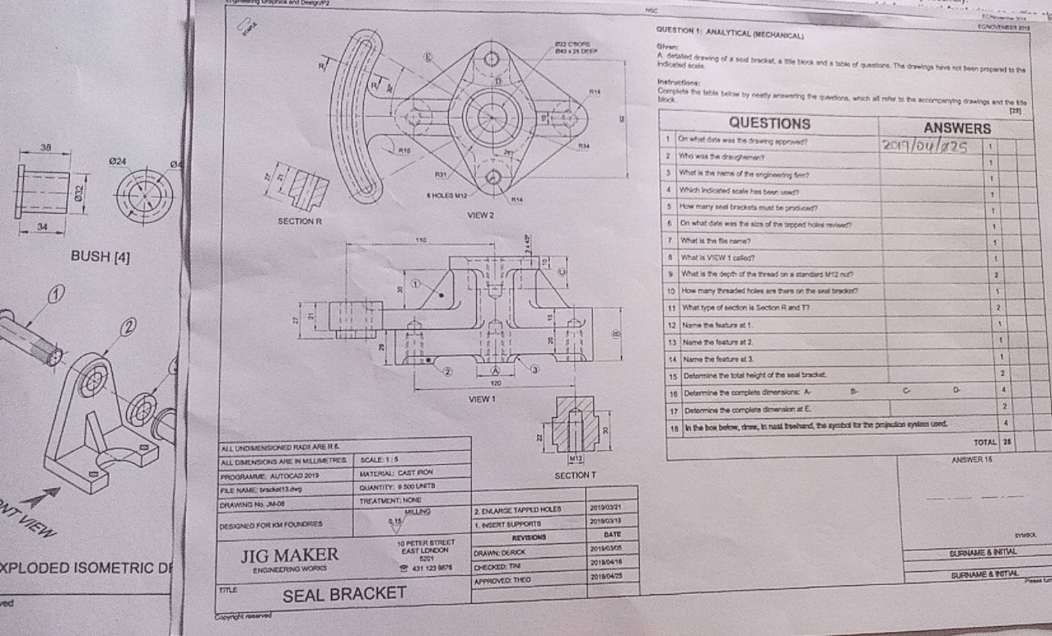 NSC
【GNOMYMBER ?
QUESTiOn 1: ANALYTICAL (MECHANiCal)
hranc
A defailed drawing of a sait brackst, a title block and a table of questions. The drawlngs have not been propared to the
ndicated scate.
Instructions:
Block
Complite the table below by neatly answering the queations, which all refer to the accompanying drawings and the life
[28]
QUESTIONS ANSWERS
On what date was the drewing approved? 2017/04/ø25
382   Who was the draughamen?
,
024 043  What is the name of the srigineering flex? 、
4 Which indicated scale has been used?
1
5   How mary snal brackets must be croduce ,
34
5 On what date was the size of the tapped holes revisen? 1
7 What is the file name?
BUSH [4]8   What is VIEW 1 colled? t
9  What is the depth of the thread on a standers M2 nut? 2
10 How many threaded holles are thers on the seal bracker?
11 What type of section is Section R and T7 2
12  Name the feature at 1 `
13  Name the foature at 2.
t
14 Name the feeturs at 3.
15 | Determine the total height of the seal bracket.
2
15 Determine the complets dimensions: A B C D- 4
17 Determine the complete dimeraion at E. 2
R 18 In the box bełow, drew, in nast treehand, the ayesbot for the projection systes used. 4
n
TOTAL 28
AL  UNDIMENSIONED RADS ARE R 6
ALL DIMENSIONS ARE IN MILUMETRES SCALE:1: 5 ANSWER 13
SECTION T
PROORAMMIE: AUTOCAD 2015 MATEFSAL: CAST IFON
_
_
F3LE NAME: tracke(13.d+g QUANTITY: 9 500 UNITS
DRAWING No. JM-08 TREATMENT: NONE 2019/03/21
VLNO
VT VIEW
DESIGNED FOR KM FOUNDRIES 0,15 2. ENLARGE TAPPED HOLES 20190319
1. INSERT SUPPOATS
DATE sYWDX
east loNdon DRAWN DERUOX 20140305
XPLODED ISOMETRIC DE JIG MAKER 10 PETER STRECT REVISION3
ENGINEERING WORKS  431 123 9678 CHECKED: TINI 201BO416 SURNAME & INITIAL
time SEAL BRACKET APPROVED: THEO 2018/04/25
SURNAME & INITIAL
        
ed
ocyright reiverve