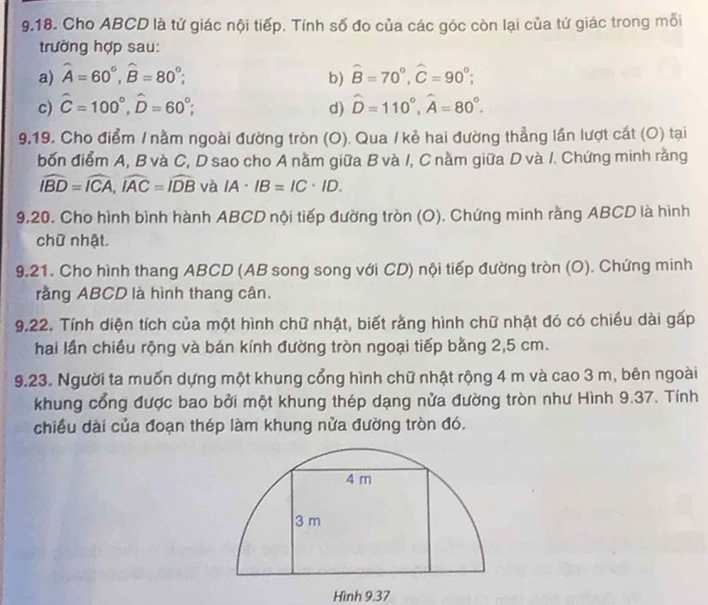 Cho ABCD là tứ giác nội tiếp. Tính số đo của các góc còn lại của tứ giác trong mỗi 
trường hợp sau: 
a) hat A=60°, hat B=80°; b) hat B=70°, hat C=90°; 
c) hat C=100°, hat D=60°; d) hat D=110°, hat A=80°. 
9.19. Cho điểm / nằm ngoài đường tròn (O). Qua / kẻ hai đường thẳng lần lượt cắt (O) tại 
bốn điểm A, B và C, D sao cho A nằm giữa B và /, C nằm giữa D và I. Chứng minh rằng
widehat IBD=widehat ICA, widehat IAC=widehat IDB và IA· IB=IC· ID. 
9.20. Cho hình bình hành ABCD nội tiếp đường tròn (O). Chứng minh rằng ABCD là hình 
chữ nhật. 
9.21. Cho hình thang ABCD (AB song song với CD) nội tiếp đường tròn (O). Chứng minh 
rằng ABCD là hình thang cân. 
9.22. Tính diện tích của một hình chữ nhật, biết rằng hình chữ nhật đó có chiều dài gấp 
hai lần chiều rộng và bán kính đường tròn ngoại tiếp bằng 2,5 cm. 
9.23. Người ta muốn dựng một khung cổng hình chữ nhật rộng 4 m và cao 3 m, bên ngoài 
khung cổng được bao bởi một khung thép dạng nửa đường tròn như Hình 9.37. Tính 
chiều dài của đoạn thép làm khung nửa đường tròn đó. 
Hình 9,37