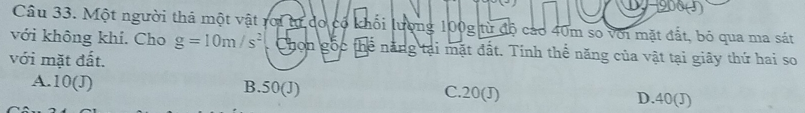 908 ()
Câu 33. Một người thá một vật rới tư do có khối lượng 100g từ độ cao 40m so với mặt đất, bỏ qua ma sát
với không khí. Cho g=10m/s^2 Chon gốc thể năng tại mặt đất. Tính thể năng của vật tại giây thứ hai so
với mặt đất.
B. 50(J)
A. 10(J) C. 20(J) D. 40(J)