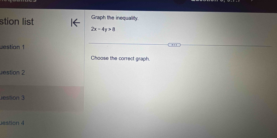 stion list 
Graph the inequality.
2x-4y>8
uestion 1 
Choose the correct graph. 
uestion 2 
destion 3 
estion 4