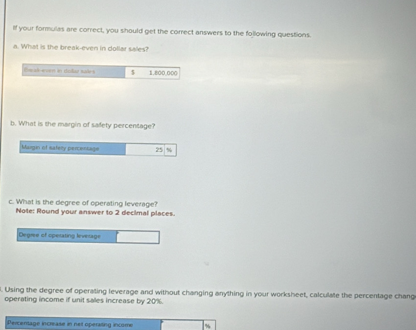 If your formulas are correct, you should get the correct answers to the following questions. 
a. What is the break-even in dollar sales? 
Break-even in dollar sales $ 1.800,000
b. What is the margin of safety percentage? 
Margin of safety percentage 25 %
c. What is the degree of operating leverage? 
Note: Round your answer to 2 decimal places. 
Degree of operating leverage 
. Using the degree of operating leverage and without changing anything in your worksheet, calculate the percentage chang 
operating income if unit sales increase by 20%. 
Percentage increase in net operating income
%