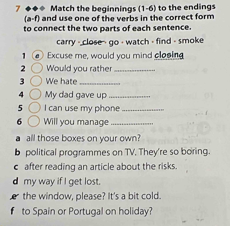 Match the beginnings (1-6) to the endings
(a-f) and use one of the verbs in the correct form
to connect the two parts of each sentence.
carry - close - go - watch - find - smoke
Excuse me, would you mind closing
2 Would you rather_
3 We hate_
4 My dad gave up_
5 I can use my phone_
6 Will you manage_
a all those boxes on your own?
b political programmes on TV. They're so boring.
c after reading an article about the risks.
d my way if I get lost.
the window, please? It's a bit cold.
f to Spain or Portugal on holiday?