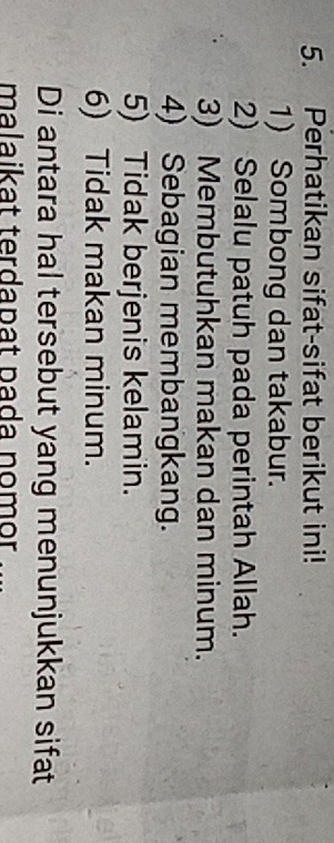 Perhatikan sifat-sifat berikut ini! 
1) Sombong dan takabur. 
2) Selalu patuh pada perintah Allah. 
3) Membutuhkan makan dan minum. 
4) Sebagian membangkang. 
5) Tidak berjenis kelamin. 
6) Tidak makan minum. 
Di antara hal tersebut yang menunjukkan sifat 
malaikat terdapat pada nomor