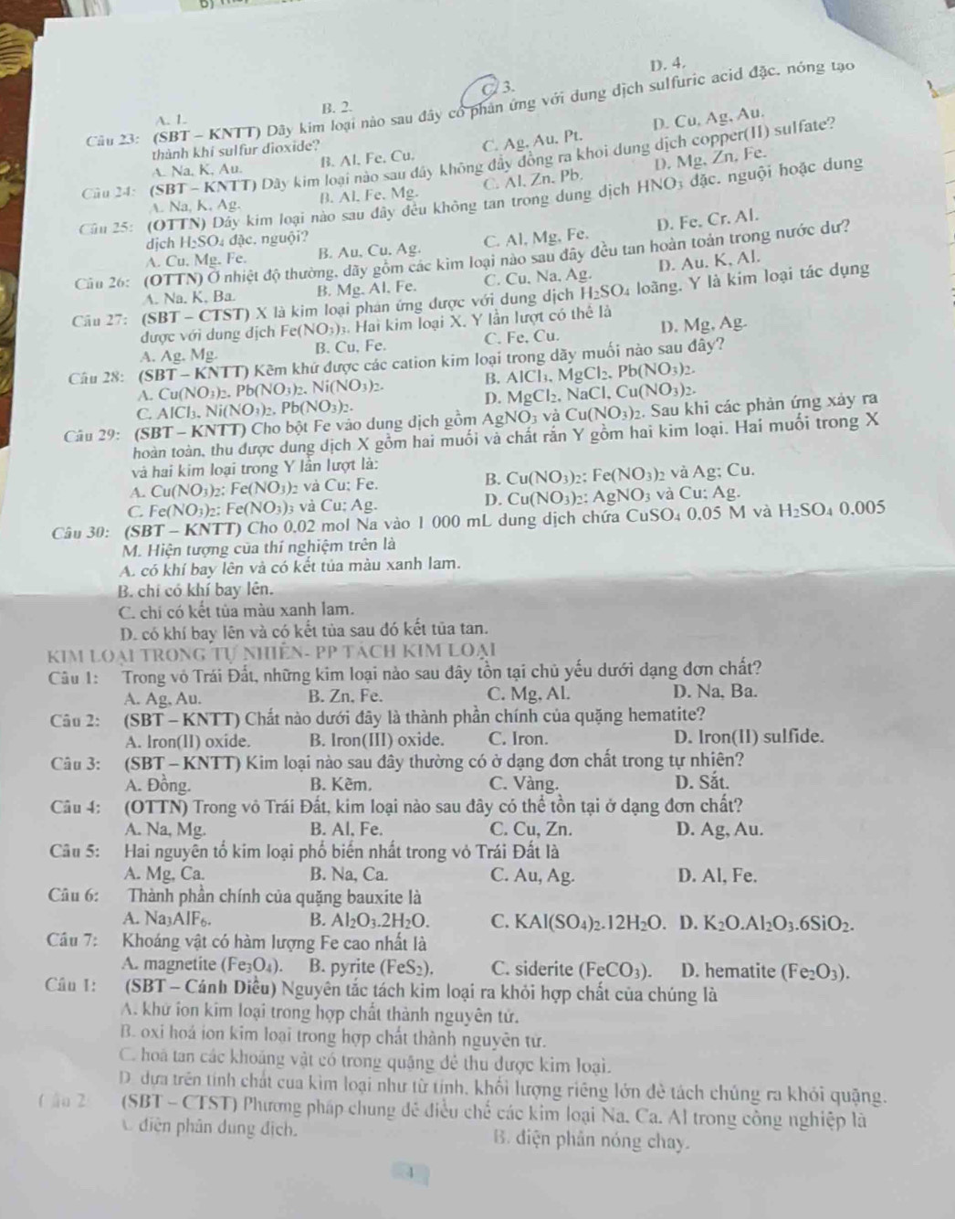 D. 4.
C 3.
Câu 23: (SBT - KNTT) Dây kim loại nào sau đây có phản ứng với dung dịch sulfuric acid đặc. nóng tạo
A. 1. B. 2.
D. Cu,Ag,Au
thành khí sulfur dioxide?
A. Na, K, Au. B. Al. Fe. Cu. C. Ag,Au. Pt.
Câu 24: ( SBT-KNT T) Dây kim loại nào sau dây không đây đồng ra khoi dung dịch copper(II) sulfate?
A. Na, K, Ag. B. Al, Fe. Mg. C. Al, Zn, Pb. D. Mg, Zn, Fe.
Câu 25: (OTTN) Dây kim loại nào sau dây đều không tan trong dung dịch HNO dặc. nguội hoặc dung
A. Cu, Mg. Fe. B. Au.Cu.Ag. C. Al, ! M_. Fe. D. Fe. Cr. Al.
dịch H₂SO₄ đặc. nguội?
ác kim loại nào sau đây đều tan hoàn toản trong nước dư?
Cầu 26: (OTTN) Ở nhiệt độ thường
A. Na. K, Ba. B. Mg Al. Fe. C. Cu, Na, Ag. D. Au. K, Al.
Câu 27: (SBT - CTST) X là kim loại phán ứng được với dung dịch H_2SO_4 loàng. Y là kim loại tác dụng
được với dung địch F e(NO_3) : Hai kim loại X. Y lần lượt có thể là
A. Ag. Mg.
B. Cu, Fe. C. Fe, Cu. D. Mg,Ag
Câu 28: (SBT- KNTT) Kẽm khứ được các cation kim loại trong dãy muối nào sau đây?
A. Cu(NO₃)₂. Pb(NO O_3)_2.Ni(NO_3)_2. B. AlCl_3.MgCl_2.Pb(NO_3)_2.
C. AlCl₃. N Vi(NO_3)_2.Pb(NO_3)_2.
D. MgCl_2,NaCl,Cu(NO_3)_2.
Câu 29: (SBT - KNTT) Cho bột Fe vào dung địch gồm AgNO_3vaCu(NO_3)_2. Sau khi các phản ứng xảy ra
hoàn toàn, thu được dung dịch X gồm hai muối và chất rắn Y gồm hai kim loại. Hai muối trong X
và hai kim loại trong Y lần lượt là:
A. Cu(NO3)2: Fe(NO_3) và Cu; Fe. B. Cu(NO_3) 2: Fe(NO_3) 2 và Ag;C ].
Ag
C.Fe(NO3)2: Ⅰ e(NO_3) 3 và Cu; Ag.
D. Cu(NO_3)_2: AgNO_3 và Cu: Ag
Câu 30: (SBT - KNTT) Cho 0,02 mol Na vào 1 000 mL dung dịch chứa CuSO 0.05M và H_2SO_40.005
M. Hiện tượng của thí nghiệm trên là
A. có khí bay lên và có kết tủa màu xanh lam.
B. chỉ có khí bay lên.
C. chi có kết tủa màu xanh lam.
D. có khí bay lên và có kết tủa sau đó kết tủa tan.
KIM Loại TRONG Tự NhiÊN- PP TácH KIM Loại
Câu 1: Trong vô Trái Đất, những kim loại nào sau đây tồn tại chủ yếu dưới dạng đơn chất?
A. Ag, Au. B. Zn, Fe. C. Mg, Al. D. Na, Ba.
Câu 2: (SBT - KNTT) Chất nào dưới đây là thành phần chính của quặng hematite?
A. lron(II) oxide. B. Iron(III) oxide. C. Iron. D. Iron(11) sulfide.
Câu 3: (SBT - KNTT) Kim loại nào sau đây thường có ở dạng đơn chất trong tự nhiên?
A. Đồng. B. Kêm, C. Vàng. D. Sắt.
Câu 4: (OTTN) Trong vô Trái Đất, kim loại nào sau đây có thể tồn tại ở dạng đơn chất?
A. Na, Mg. B. Al, Fe. C. Cu, Zn. D. Ao;, Au.
Câu 5: Hai nguyên tổ kim loại phố biển nhất trong vỏ Trái Đất là
A. Mg, Ca. B. Na, Ca. C. Au,Ag D. Al, Fe.
Câu 6: Thành phần chính của quặng bauxite là
A. Na3AlF6. B. Al_2O_3.2H_2O. C. KAl(SO_4)_2.12H_2O D. K_2O.Al_2O_3.6SiO_2.
Câu 7: Khoáng vật có hàm lượng Fe cao nhất là
A. magnetite (Fe_3O_4) B. pyrite (FeS_2). C. siderite (FeCO_3). D. hematite (Fe_2O_3).
Câu 1:    (SBT - Cánh Diều) Nguyên tắc tách kim loại ra khỏi hợp chất của chúng là
A. khử ion kim loại trong hợp chất thành nguyên tử.
B. oxi hoá ion kim loại trong hợp chất thành nguyên tử.
C. hoã tan các khoảng vật có trong quặng đẻ thu được kim loại.
D. dựa trên tính chất cua kìm loại như từ tính, khối lượng riêng lớn đẻ tách chủng ra khỏi quặng.
( ậu 2  (SBT - CTST) Phương pháp chung đề điều chế các kim loại Na. Ca. Al trong công nghiệp là
diện phân dung địch. B. điện phản nóng chay.
1