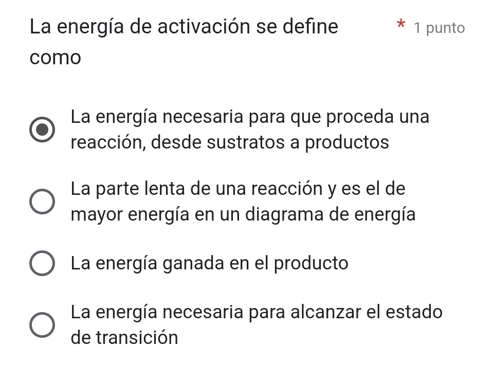 La energía de activación se define 1 punto
como
La energía necesaria para que proceda una
reacción, desde sustratos a productos
La parte lenta de una reacción y es el de
mayor energía en un diagrama de energía
La energía ganada en el producto
La energía necesaria para alcanzar el estado
de transición