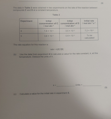 (3)
The data in Tablle 2 were obtained in two experiments on the rate of the reaction between
compounds C and D at a constant temperature.
Table 2
The rate equation for this reaction is
rate=K[C]^2[D]
(b) Use the data from experiment 4 to calculate a value for the rate constant, k, at this
temperature. Deduce the units of k
k= _  Units = _(3)
(c) Calculate a value for the initial rate in experiment 5.