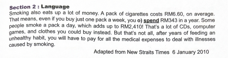 Language 
Smoking also eats up a lot of money. A pack of cigarettes costs RM6.60, on average. 
That means, even if you buy just one pack a week, you o) spend RM343 in a year. Some 
people smoke a pack a day, which adds up to RM2,410! That's a lot of CDs, computer 
games, and clothes you could buy instead. But that's not all, after years of feeding an 
unhealthy habit, you will have to pay for all the medical expenses to deal with illnesses 
caused by smoking. 
Adapted from New Straits Times 6 January 2010