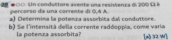 29 ●○○ Un conduttore avente una resistenza di 200 Ω è 
percorso da una corrente di 0,4 A. 
a) Determina la potenza assorbita dal conduttore. 
b) Se l’intensità della corrente raddoppia, come varia 
la potenza assorbita? [a) 32 W ]