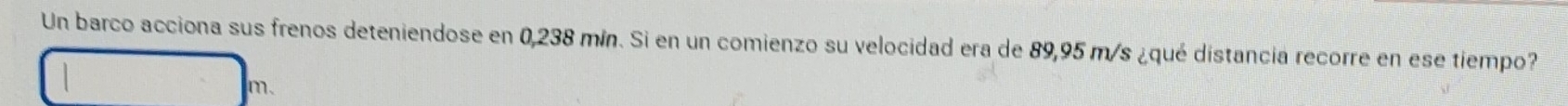 Un barco acciona sus frenos deteniendose en 0,238 mín. Si en un comienzo su velocidad era de 89,95 m/s ¿qué distancia recorre en ese tiempo?
m.