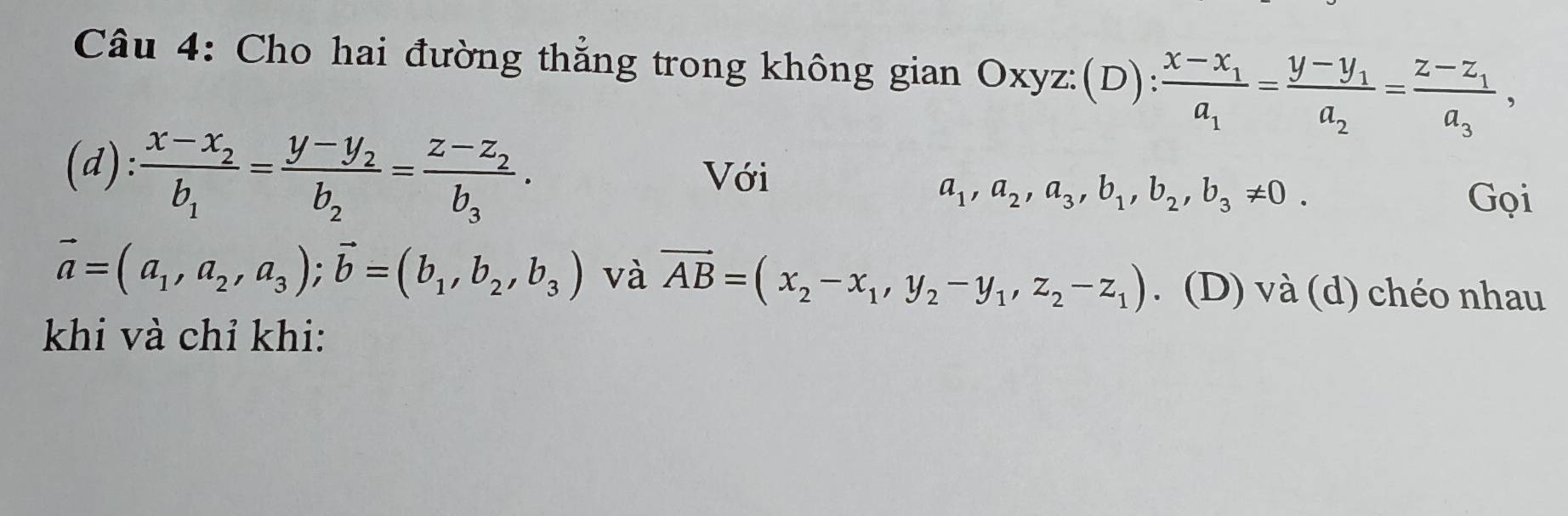 Cho hai đường thẳng trong không gian Oxyz :(D) frac x-x_1a_1=frac y-y_1a_2=frac z-z_1a_3, 
(d): frac x-x_2b_1=frac y-y_2b_2=frac z-z_2b_3. Với
a_1, a_2, a_3, b_1, b_2, b_3!= 0. Gọi
vector a=(a_1,a_2,a_3); vector b=(b_1,b_2,b_3) và vector AB=(x_2-x_1,y_2-y_1,z_2-z_1). (D) và (d) chéo nhau 
khi và chỉ khi: