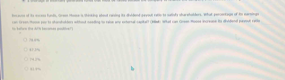 eoresge or mesrany gonerscd fonas oe mose e 
Because of its excess funds, Green Moose is thinking about raising its dividend payout ratio to satisfy shareholders. What percentage of its earnings
can Green Moose pay to shareholders without needing to raise any external capital? (Hint: What can Green Moose increase its dividend payout ratio
to before the AFN becomes positive?)
78.6%
87.3%
74.2%
B2.0%