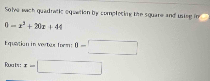 Solve each quadratic equation by completing the square and using in
0=x^2+20x+44
Equation in vertex form: 0=□
Roots: x=□