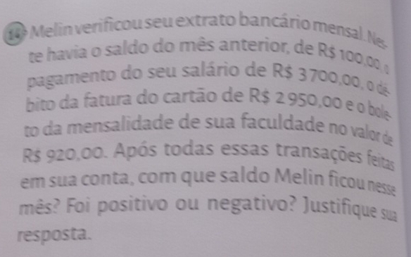 Melin verificou seu extrato bancário mensal. Nes. 
te havia o saldo do mês anterior, de R$ 100,00, o 
pagamento do seu salário de R$ 3700,00, o d 
bito da fatura do cartão de R$ 2950,00 e o bole 
to da mensalidade de sua faculdade no valor de
R$ 920,00. Após todas essas transações feitas 
em sua conta, com que saldo Melin ficou nesse 
mês? Foi positivo ou negativo? Justifique sua 
resposta.