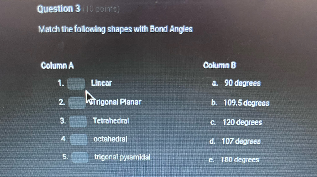 Match the following shapes with Bond Angles
Column A Column B
1. frac sqrt(2x^ -4 -frac 1)2= □ /□   Linear a. 90 degrees
2. rigonal Planar b. 109.5 degrees
3. Tetrahedral c. 120 degrees
4. octahedral d. 107 degrees
5. trigonal pyramidal e. 180 degrees