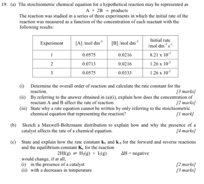 The stoichiometric chemical equation for a hypothetical reaction may be represented as
A+2B → products
The reaction was studied in a series of three experiments in which the initial rate of the
reaction was measured as a function of the concentration of each reactant with the
following results:
(i) Determine the overall order of reaction and calculate the rate constant for the
reaction. [3 marks]
(ii) By referring to the answer obtained in (a)(i), explain how does the concentration of
reactant A and B affect the rate of reaction. [2 marks]
(iii) State why a rate equation cannot be written by only referring to the stoichiometric
chemical equation that representing the reaction? [1 mark]
(b) Sketch a Maxwell-Boltzmann distribution to explain how and why the presence of a
catalyst affects the rate of a chemical equation. [4 marks]
(c) State and explain how the rate constant k_1 and K_-1 for the forward and reverse reactions
and the equilibrium constant K_c for the reaction
2HI(g)leftharpoons H_2(g)+I_2(g) △ H= negative
would change, if at all,
(i) in the presence of a catalyst [2 marks]
(ii) with a decreases in temperature [3 marks]