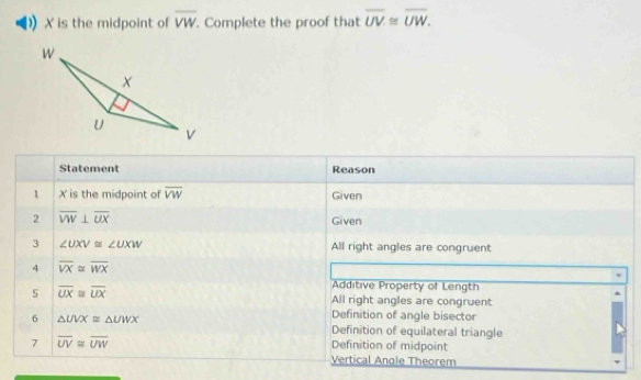 X is the midpoint of overline VW. Complete the proof that overline UV≌ overline UW. 
Statement Reason
1 X is the midpoint of overline VW Given
2 overline VW⊥ overline UX Given
3 ∠ UXV≌ ∠ UXW All right angles are congruent
4 overline VX≌ overline WX
Additive Property of Length
5 overline UX≌ overline UX All right angles are congruent
6 △ UVX≌ △ UWX
Definition of angle bisector
Definition of equilateral triangle
7 overline UV≌ overline UW
Definition of midpoint
Vertical Angle Theorem