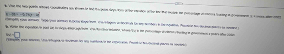 Use the two points whose coordinates are shown to find the point slope form of the equation of the line that models the percentage of ctizens trusting in government x years after 2023
y-28=-0.75(x-4)
(Samplity your answer. Type your answer in point-slope form. Use integers or decimals for any numbers in the equation. Round to two decimal places as needed ) 
b. Write the equation in part (a) in slope-intercept form. Use function notation, where f(x) is the percentage of citzens trusting in government x years after 2003.
f(x)=□
(Simplity your answer. Use integers or decimals for any numbers in the expression. Round to two decimal places as needed )