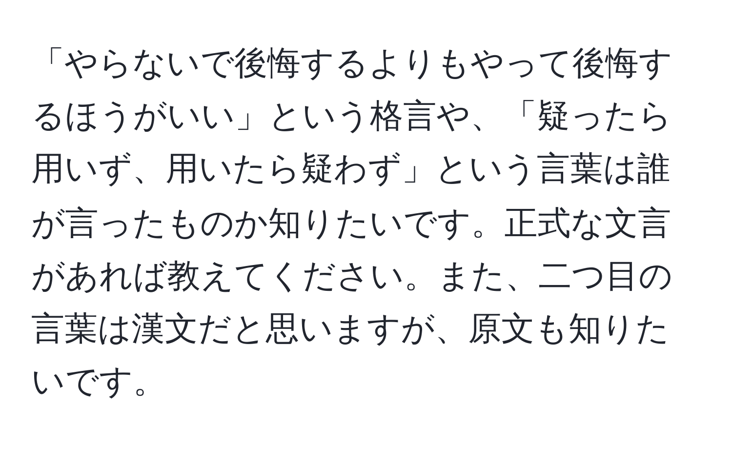 「やらないで後悔するよりもやって後悔するほうがいい」という格言や、「疑ったら用いず、用いたら疑わず」という言葉は誰が言ったものか知りたいです。正式な文言があれば教えてください。また、二つ目の言葉は漢文だと思いますが、原文も知りたいです。