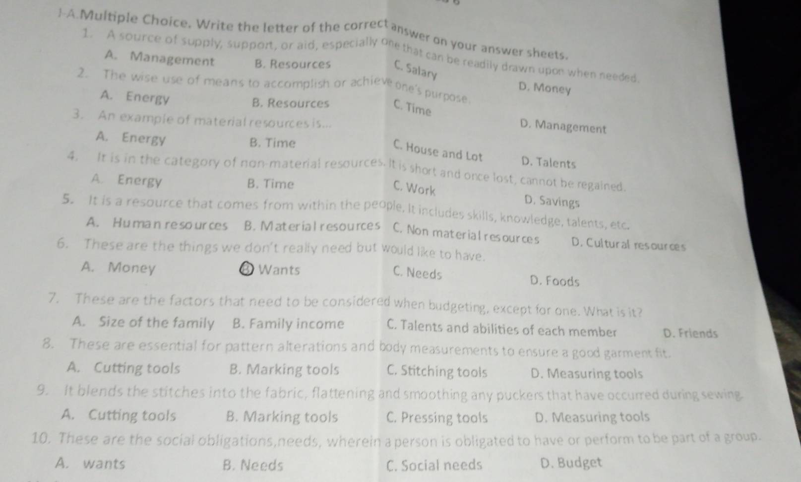 -A.Multiple Choice. Write the letter of the correct answer on your answer sheets.
1. A source of supply, support, or aid, especially one that can be readily drawn upon when needed
A. Management B. Resources
C. Salary
2. The wise use of means to accomplish or achieve one's purpose
D. Money
A. Energy
B. Resources
C. Time
3. An example of material resources is...
D. Management
A. Energy B. Time
C. House and Lot D. Talents
4. It is in the category of non-material resources. It is short and once lost, cannot be regained.
A. Energy B. Time
C. Work D. Savings
5. It is a resource that comes from within the people. It includes skills, knowledge, talents, etc.
A. Humanreso urces B. Material resources C. Non material resources D. Cultural resources
6. These are the things we don't really need but would like to have.
C. Needs
A. Money ③ Wants D. Foods
7. These are the factors that need to be considered when budgeting, except for one. What is it?
A. Size of the family B. Family income C. Talents and abilities of each member D. Friends
8. These are essential for pattern alterations and body measurements to ensure a good garment fit.
A. Cutting tools B. Marking tools C. Stitching tools D. Measuring tools
9. It blends the stitches into the fabric, flattening and smoothing any puckers that have occurred during sewing
A. Cutting tools B. Marking tools C. Pressing tools D. Measuring tools
10. These are the social obligations,needs, wherein a person is obligated to have or perform to be part of a group.
A. wants B. Needs C. Social needs D. Budget