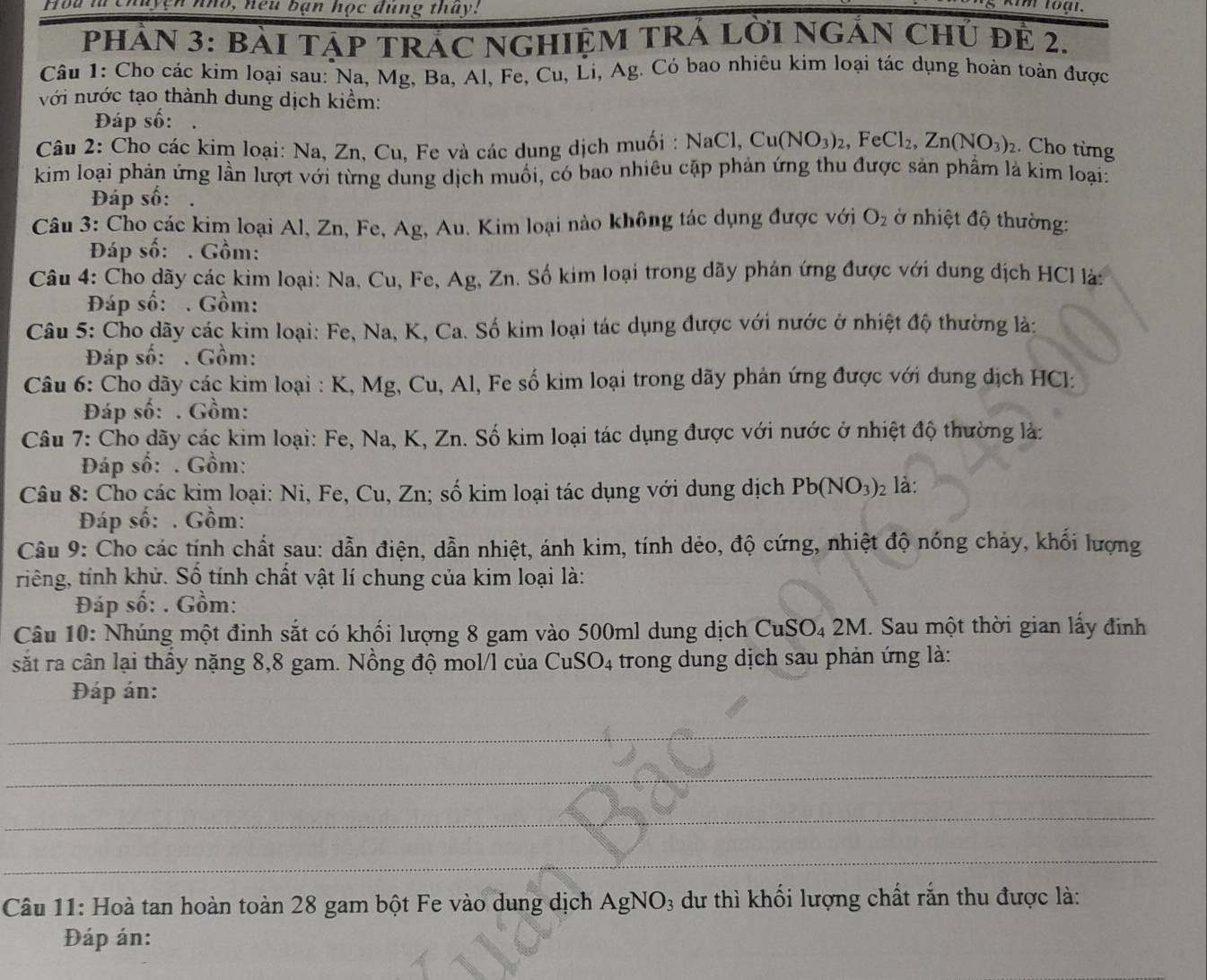 Hou lừ chuyện nho, neu bạn học dùng thay!
PHÂN 3: BàI TáP TRÁC NGHIỆM TRÁ LờI NGẢN Chủ để 2.
Câu 1: Cho các kim loại sau: Na, Mg, Ba, Al, Fe, Cu, Li, Ag. Có bao nhiêu kim loại tác dụng hoàn toàn được
với nước tạo thành dung dịch kiểm:
Đáp số:
Câu 2: Cho các kim loại: Na, Zn, Cu, Fe và các dung dịch muối : NaCl,Cu(NO_3)_2,FeCl_2,Zn(NO_3)_2. Cho từng
kim loại phản ứng lần lượt với từng dung dịch muối, có bao nhiêu cặp phản ứng thu được sản phẩm là kim loại:
Đáp số:
Câu 3: Cho các kim loại Al, Zn, Fe, Ag, Au. Kim loại nào không tác dụng được với O_2 nhiệt độ thường:
Đáp số: . Gồm:
Câu 4: Cho dãy các kim loại: Na, Cu, Fe, Ag, Zn. Số kim loại trong dãy phán ứng được với dung dịch HCl là:
Đáp số: . Gồm:
Câu 5: Cho dãy các kim loại: Fe, Na, K, Ca. Số kim loại tác dụng được với nước ở nhiệt độ thường là:
Đáp số: . Gồm:
Câu 6: Cho dãy các kim loại : K, Mg, Cu, Al, Fe số kim loại trong dãy phản ứng được với dung dịch HCl:
Đáp số: . Gồm:
Câu 7: Cho dãy các kim loại: Fe, Na, K, Zn. Số kim loại tác dụng được với nước ở nhiệt độ thường là:
Đáp số: . Gồm:
Câu 8: Cho các kim loại: Ni, Fe, Cu, Zn; số kim loại tác dụng với dung dịch Pb(NO_3) là:
Đáp số: . Gồm:
Câu 9: Cho các tính chất sau: dẫn điện, dẫn nhiệt, ánh kim, tính dẻo, độ cứng, nhiệt độ nóng chảy, khối lượng
riếng, tính khử. Số tính chất vật lí chung của kim loại là:
Đáp số: . Gồm:
CuSO_42M
Câu 10: Nhúng một đinh sắt có khối lượng 8 gam vào 500ml dung dịch C . Sau một thời gian lấy đinh
sắt ra cân lại thầy nặng 8,8 gam. Nồng độ mol/l của CuSO_4 trong dung dịch sau phản ứng là:
Đáp án:
_
_
_
_
Câu 11: Hoà tan hoàn toàn 28 gam bột Fe vào dung dịch  . AgNO_3 dư thì khối lượng chất rắn thu được là:
Đáp án: