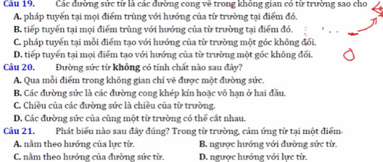 Cầu 19. Các đường sức từ là các đường cong vẽ trong không gian có từ trường sao cho
A. pháp tuyến tại mọi điểm trùng với hướng của từ trường tại điểm đó.
B. tiếp tuyển tại mọi điểm trùng với hướng của từ trường tại điểm đó.
C. pháp tuyến tại mỗi điểm tạo với hướng của từ trường một góc không đối.
D. tiếp tuyến tại mọi điểm tạo với hướng của từ trường một góc không đối.
Cầu 20. Đường sức từ không có tính chất nào sau đây?
A. Qua mỗi điểm trong không gian chỉ vẽ được một đường sức.
B. Các đường sức là các đường cong khép kín hoặc vô hạn ở hai đầu.
C. Chiều của các đường sức là chiều của từ trường.
D. Các đường sức của cùng một từ trường có thể cắt nhau.
Cầu 21. Phát biểu nào sau đây đúng? Trong từ trường, cảm ứng từ tại một điểm
A. nằm theo hướng của lực từ. B. ngược hướng với đường sức từ.
C. nằm theo hướng của đường sức từ. D. ngược hướng với lực từ.