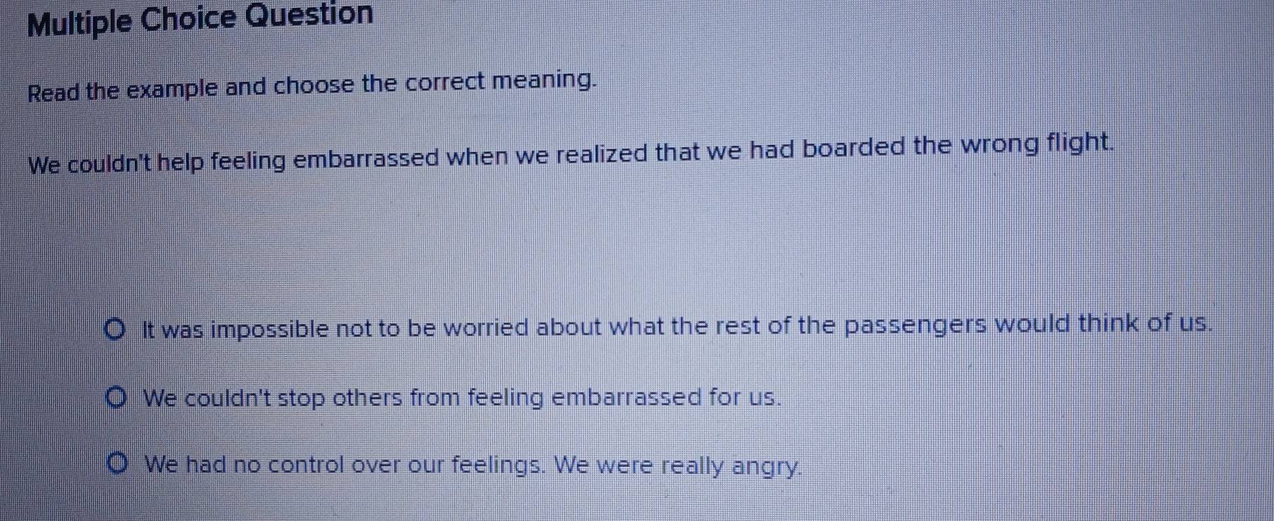 Question
Read the example and choose the correct meaning.
We couldn't help feeling embarrassed when we realized that we had boarded the wrong flight.
It was impossible not to be worried about what the rest of the passengers would think of us.
We couldn't stop others from feeling embarrassed for us.
We had no control over our feelings. We were really angry.