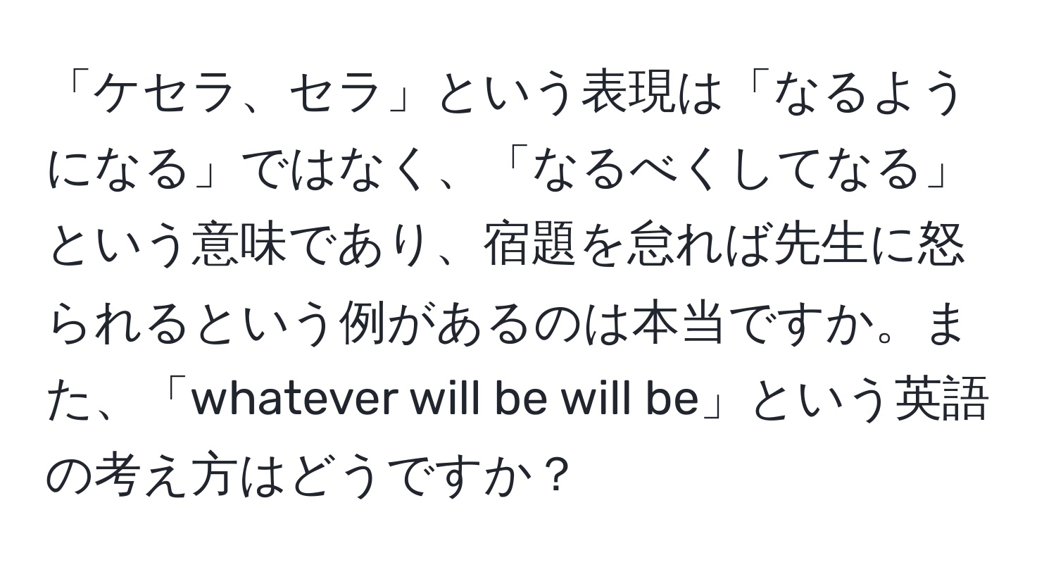 「ケセラ、セラ」という表現は「なるようになる」ではなく、「なるべくしてなる」という意味であり、宿題を怠れば先生に怒られるという例があるのは本当ですか。また、「whatever will be will be」という英語の考え方はどうですか？