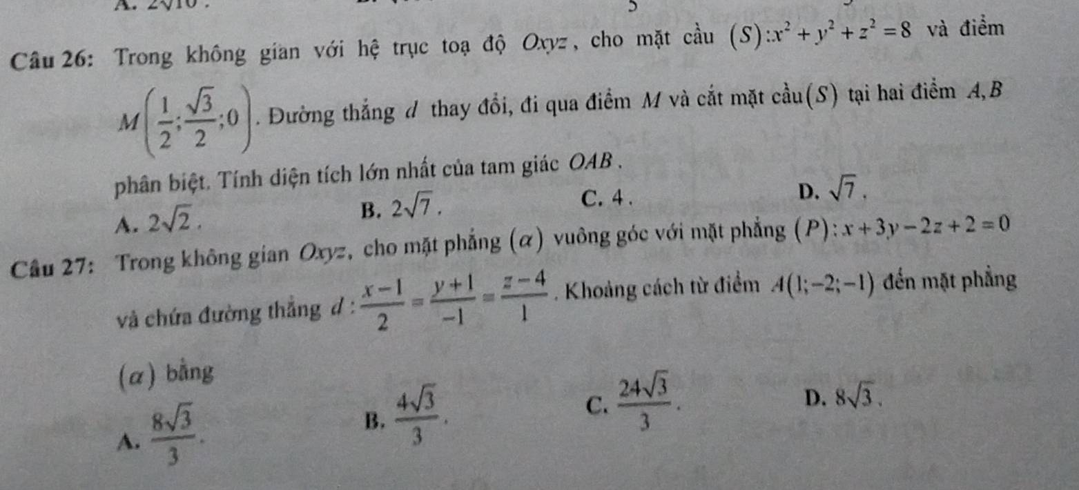 Trong không gian với hệ trục toạ độ Oxyz, cho mặt cầu (S):x^2+y^2+z^2=8 và điểm
M( 1/2 ; sqrt(3)/2 ;0). Đường thắng d thay đổi, đi qua điểm M và cắt mặt cầu(S) tại hai điểm A, B
phân biệt. Tính diện tích lớn nhất của tam giác OAB.
A. 2sqrt(2).
B. 2sqrt(7).
C. 4.
D. sqrt(7). 
Cầu 27: Trong không gian Oxyz, cho mặt phẳng (α) vuông góc với mặt phẳng (P): :x+3y-2z+2=0
và chứa đường thẳng d :  (x-1)/2 = (y+1)/-1 = (z-4)/1 . Khoảng cách từ điểm A(1;-2;-1) đến mặt phẳng
(a) bằng
D. 8sqrt(3).
A.  8sqrt(3)/3 .
B.  4sqrt(3)/3 .
C.  24sqrt(3)/3 .