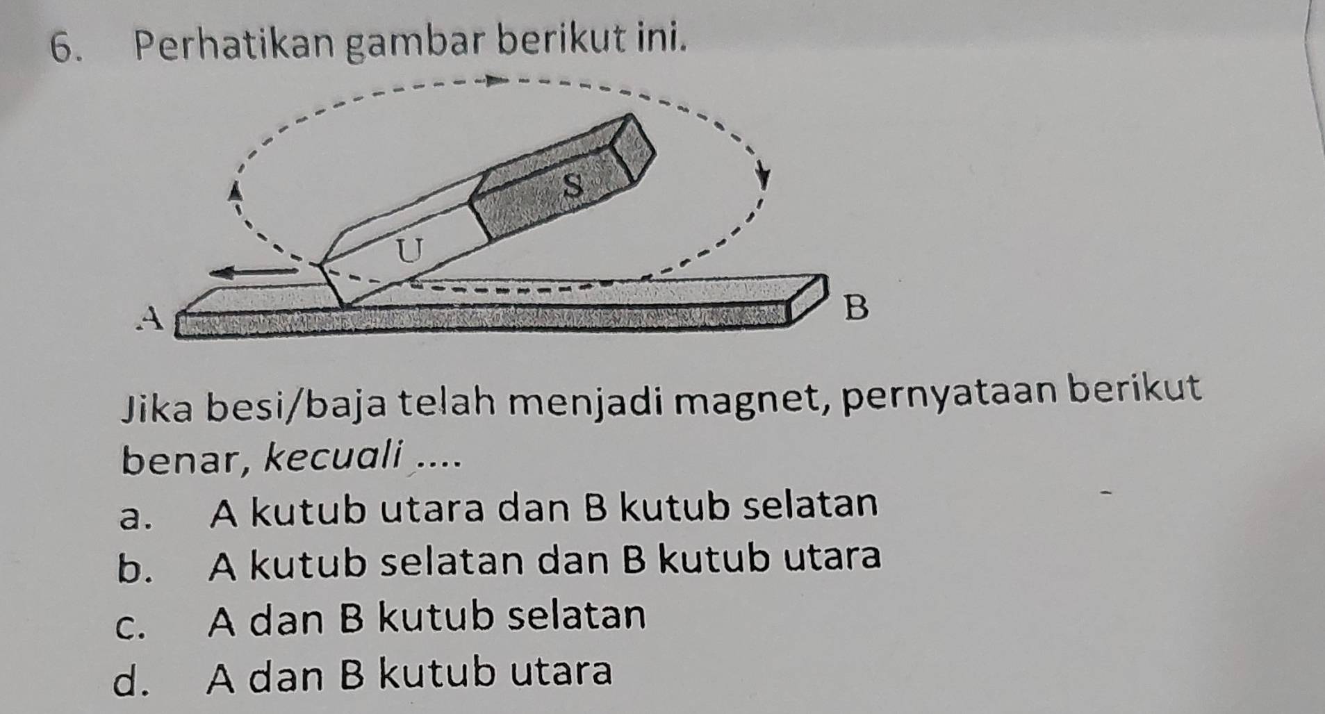 Perhatikan gambar berikut ini.
Jika besi/baja telah menjadi magnet, pernyataan berikut
benar, kecuali ....
a. A kutub utara dan B kutub selatan
b. A kutub selatan dan B kutub utara
c. A dan B kutub selatan
d. A dan B kutub utara