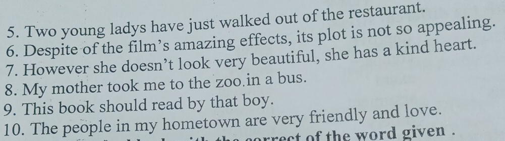 Two young ladys have just walked out of the restaurant. 
6. Despite of the film’s amazing effects, its plot is not so appealing. 
7. However she doesn’t look very beautiful, she has a kind heart. 
8. My mother took me to the zoo in a bus. 
9. This book should read by that boy. 
10. The people in my hometown are very friendly and love. 
orrect of the word given .