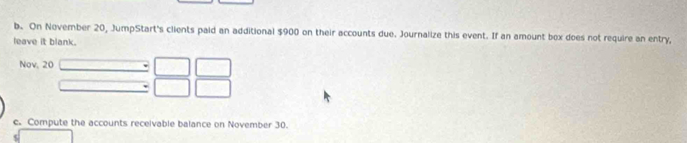 On November 20, JumpStart's clients paid an additional $900 on their accounts due. Journalize this event. If an amount box does not require an entry, 
leave it blank. 
Nov, 20 
c. Compute the accounts receivable balance on November 30.