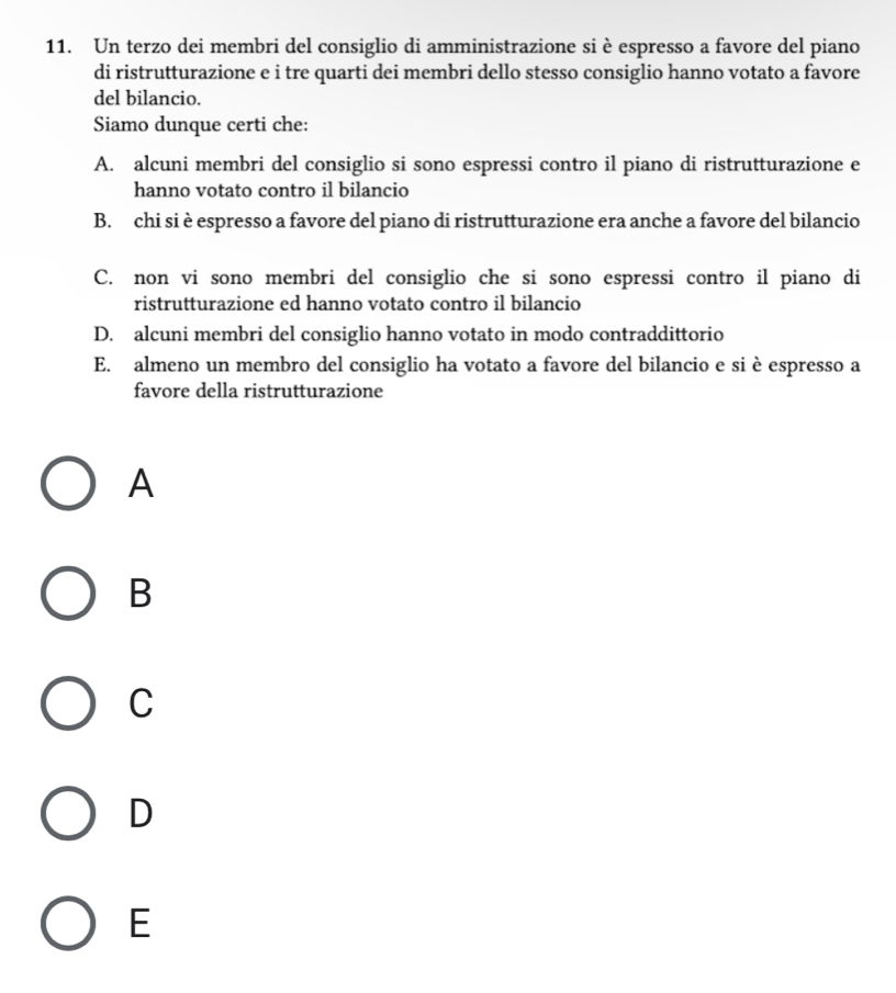 Un terzo dei membri del consiglio di amministrazione si è espresso a favore del piano
di ristrutturazione e i tre quarti dei membri dello stesso consiglio hanno votato a favore
del bilancio.
Siamo dunque certi che:
A. alcuni membri del consiglio si sono espressi contro il piano di ristrutturazione e
hanno votato contro il bilancio
B. chi si è espresso a favore del piano di ristrutturazione era anche a favore del bilancio
C. non vi sono membri del consiglio che si sono espressi contro il piano di
ristrutturazione ed hanno votato contro il bilancio
D. alcuni membri del consiglio hanno votato in modo contraddittorio
E. almeno un membro del consiglio ha votato a favore del bilancio e si è espresso a
favore della ristrutturazione
A
B
C
D
E