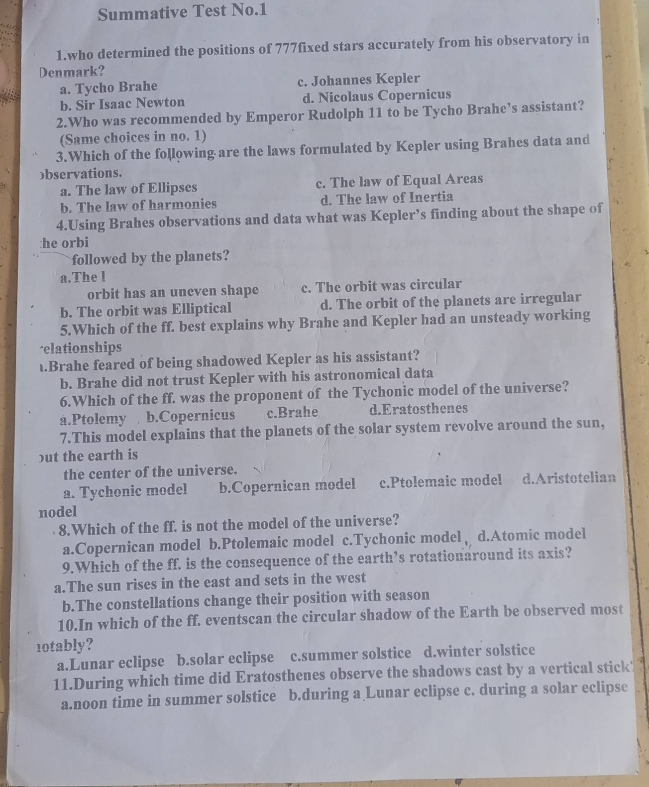 Summative Test No.1
1.who determined the positions of 777fixed stars accurately from his observatory in
Denmark?
a. Tycho Brahe c. Johannes Kepler
b. Sir Isaac Newton d. Nicolaus Copernicus
2.Who was recommended by Emperor Rudolph 11 to be Tycho Brahe’s assistant?
(Same choices in no. 1)
3.Which of the following are the laws formulated by Kepler using Brahes data and
bservations.
a. The law of Ellipses c. The law of Equal Areas
b. The law of harmonies d. The law of Inertia
4.Using Brahes observations and data what was Kepler’s finding about the shape of
:he orbi
followed by the planets?
a.The l
orbit has an uneven shape c. The orbit was circular
b. The orbit was Elliptical d. The orbit of the planets are irregular
5.Which of the ff. best explains why Brahe and Kepler had an unsteady working
relationships
.Brahe feared of being shadowed Kepler as his assistant?
b. Brahe did not trust Kepler with his astronomical data
6.Which of the ff. was the proponent of the Tychonic model of the universe?
a.Ptolemy b.Copernicus c.Brahe d.Eratosthenes
7.This model explains that the planets of the solar system revolve around the sun,
but the earth is
the center of the universe.
a. Tychonic model b.Copernican model c.Ptolemaic model d.Aristotelian
nodel
8.Which of the ff. is not the model of the universe?
a.Copernican model b.Ptolemaic model c.Tychonic model d.Atomic model
9.Which of the ff. is the consequence of the earth’s rotationaround its axis?
a.The sun rises in the east and sets in the west
b.The constellations change their position with season
10.In which of the ff. eventscan the circular shadow of the Earth be observed most
1otably?
a.Lunar eclipse b.solar eclipse c.summer solstice d.winter solstice
11.During which time did Eratosthenes observe the shadows cast by a vertical stick 
a.noon time in summer solstice b.during a Lunar eclipse c. during a solar eclipse