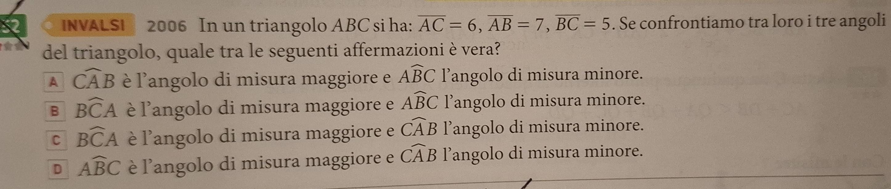 INVALSI 2006 In un triangolo ABC si ha: overline AC=6, overline AB=7, overline BC=5. Se confrontiamo tra loro i tre angoli
del triangolo, quale tra le seguenti affermazioni è vera?
A widehat CAB è l'angolo di misura maggiore e Awidehat BC l’angolo di misura minore.
B Bwidehat CA è l'angolo di misura maggiore e Awidehat BC l’angolo di misura minore.
C Bwidehat CA è l'angolo di misura maggiore e widehat CAB l’angolo di misura minore.
D Awidehat BC è l'angolo di misura maggiore e widehat CAB l’angolo di misura minore.