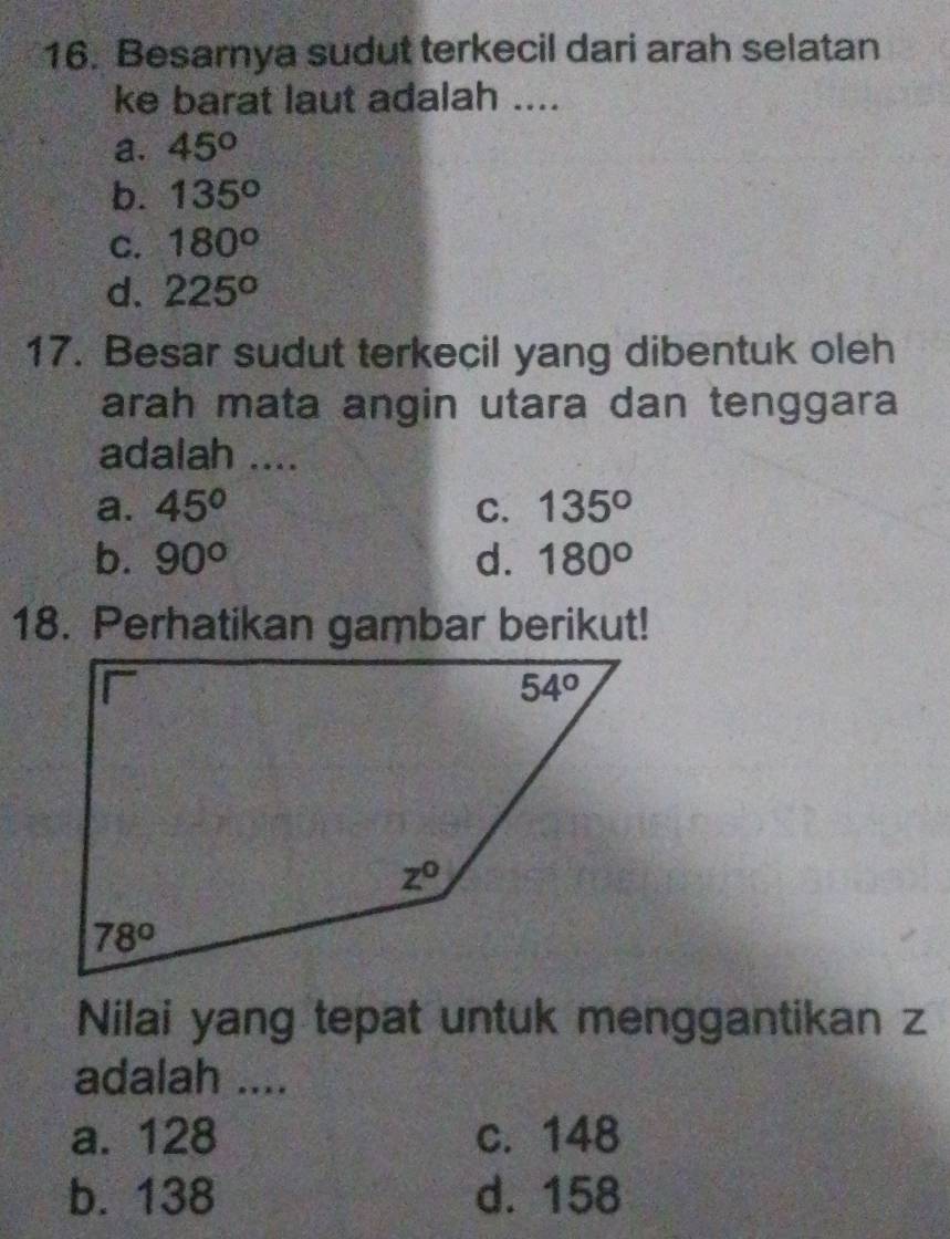 Besarnya sudut terkecil dari arah selatan
ke barat laut adalah ....
a. 45°
b. 135°
C. 180°
d. 225^o
17. Besar sudut terkecil yang dibentuk oleh
arah mata angin utara dan tenggara
adalah ....
a. 45° C. 135°
b. 90° d. 180°
Nilai yang tepat untuk menggantikan z
adalah ....
a. 128 c. 148
b. 138 d. 158