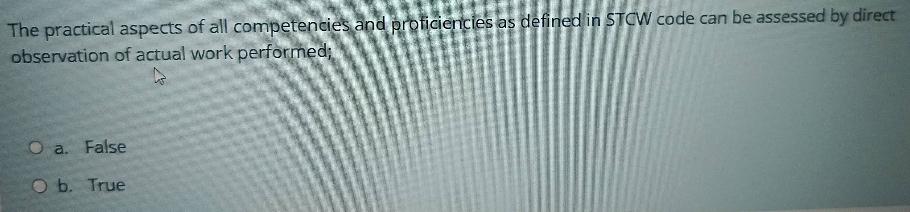 The practical aspects of all competencies and proficiencies as defined in STCW code can be assessed by direct
observation of actual work performed;
a. False
b. True