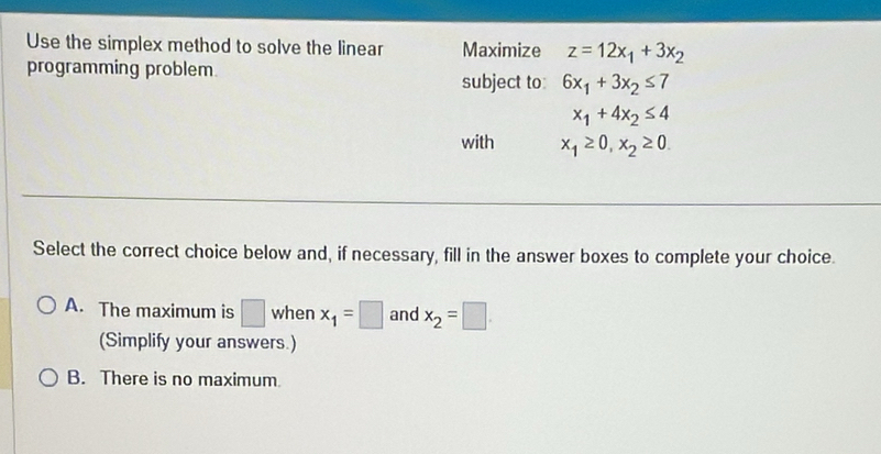 Use the simplex method to solve the linear Maximize z=12x_1+3x_2
programming problem.
subject to: 6x_1+3x_2≤ 7
x_1+4x_2≤ 4
with x_1≥ 0, x_2≥ 0. 
Select the correct choice below and, if necessary, fill in the answer boxes to complete your choice.
A. The maximum is □ when x_1=□ and x_2=□
(Simplify your answers.)
B. There is no maximum