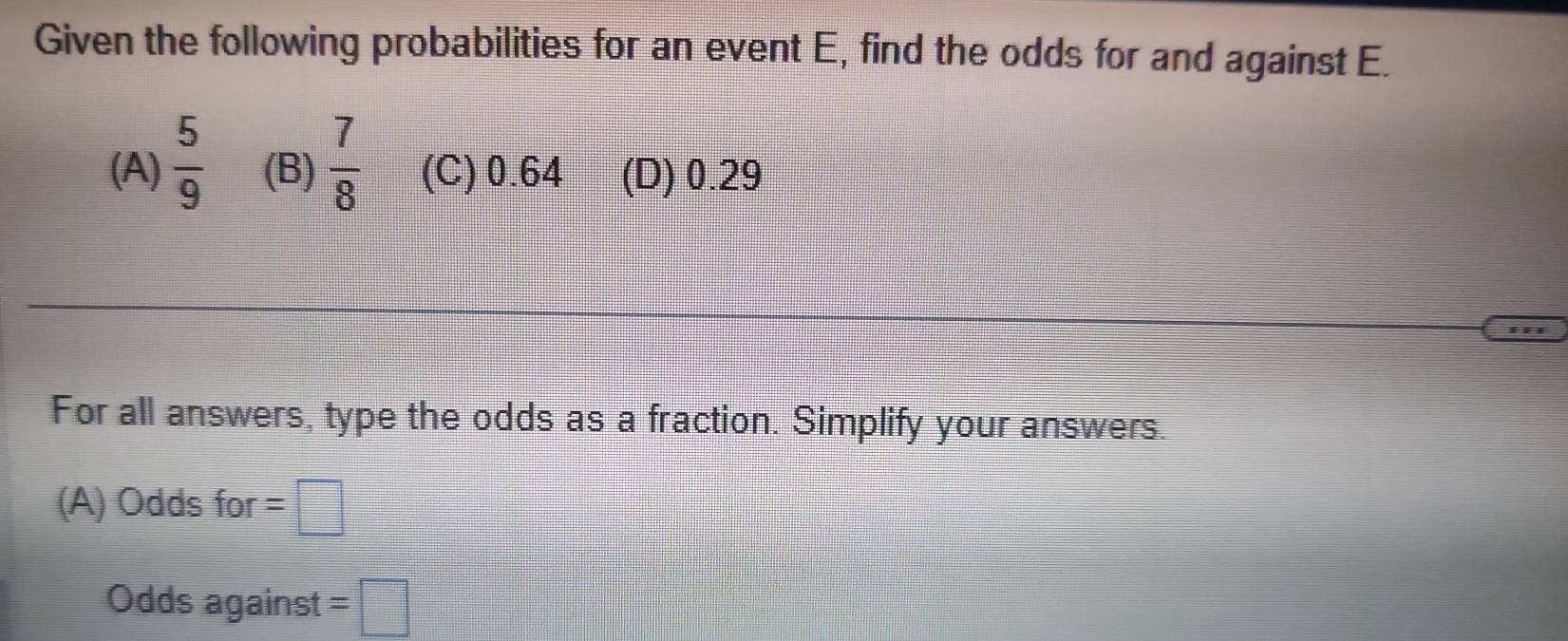 Given the following probabilities for an event E, find the odds for and against E.
(A)  5/9  (B)  7/8  (C) 0.64 (D) 0.29
For all answers, type the odds as a fraction. Simplify your answers.
(A) Odds for =□
Odds against =□